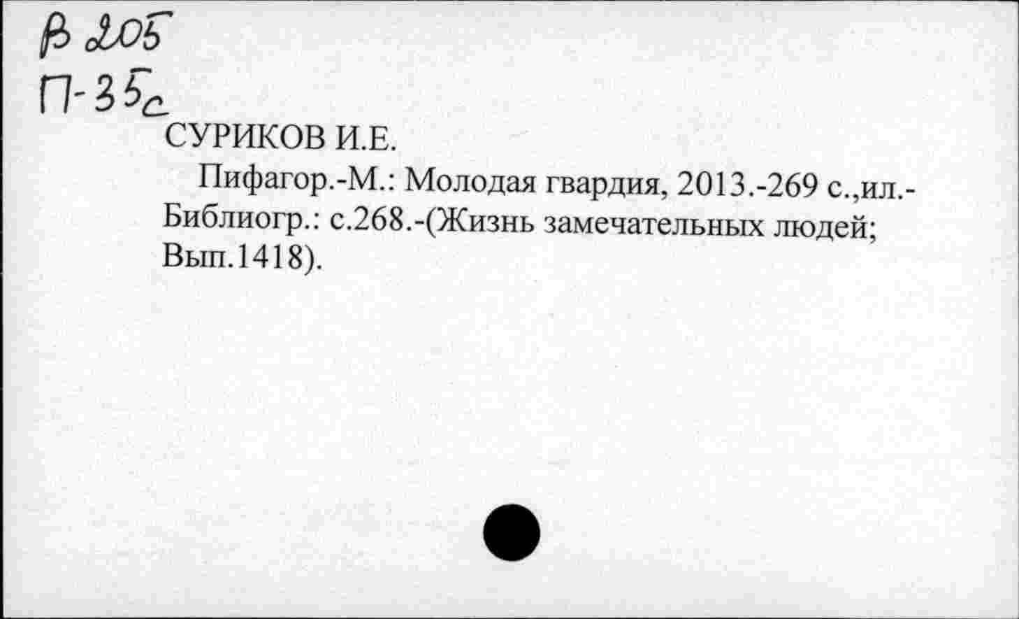 ﻿<&оь
СУРИКОВ И.Е.
Пифагор.-М.: Молодая гвардия, 2013.-269 с.,ил,-
Библиогр.: с.268.-(Жизнь замечательных людей;
Вып.1418).